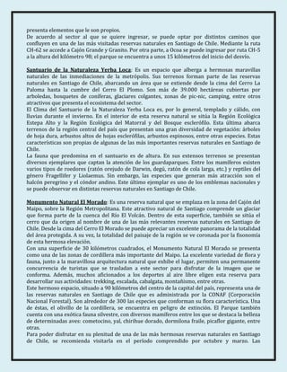 presenta elementos que le son propios.
De acuerdo al sector al que se quiere ingresar, se puede optar por distintos caminos que
confluyen en una de las más visitadas reservas naturales en Santiago de Chile. Mediante la ruta
CH-62 se accede a Cajón Grande y Granito. Por otra parte, a Ocoa se puede ingresar por ruta CH-5
a la altura del kilómetro 98; el parque se encuentra a unos 15 kilómetros del inicio del desvío.

Santuario de la Naturaleza Yerba Loca: Es un espacio que alberga a hermosas maravillas
naturales de las inmediaciones de la metrópolis. Sus terrenos forman parte de las reservas
naturales en Santiago de Chile, abarcando un área que se extiende desde la cima del Cerro La
Paloma hasta la cumbre del Cerro El Plomo. Son más de 39.000 hectáreas cubiertas por
arboledas, bosquetes de coníferas, glaciares colgantes, zonas de pic-nic, camping, entre otros
atractivos que presenta el ecosistema del sector.
El Clima del Santuario de la Naturaleza Yerba Loca es, por lo general, templado y cálido, con
lluvias durante el invierno. En el interior de esta reserva natural se sitúa la Región Ecológica
Estepa Alto y la Región Ecológica del Matorral y del Bosque esclerófilo. Esta última abarca
terrenos de la región central del país que presentan una gran diversidad de vegetación: árboles
de hoja dura, arbustos altos de hojas esclerófilas, arbustos espinosos, entre otras especies. Estas
características son propias de algunas de las más importantes reservas naturales en Santiago de
Chile.
La fauna que predomina en el santuario es de altura. En sus extensos terrenos se presentan
diversos ejemplares que captan la atención de los guardaparques. Entre los mamíferos existen
varios tipos de roedores (ratón orejudo de Darwin, degú, ratón de cola larga, etc.) y reptiles del
género Fragellifer y Liolaemus. Sin embargo, las especies que generan más atracción son el
halcón peregrino y el cóndor andino. Este último ejemplar es uno de los emblemas nacionales y
se puede observar en distintas reservas naturales en Santiago de Chile.

Monumento Natural El Morado: Es una reserva natural que se emplaza en la zona del Cajón del
Maipo, sobre la Región Metropolitana. Este atractivo natural de Santiago comprende un glaciar
que forma parte de la cuenca del Río El Volcán. Dentro de esta superficie, también se sitúa el
cerro que da origen al nombre de una de las más relevantes reservas naturales en Santiago de
Chile. Desde la cima del Cerro El Morado se puede apreciar un excelente panorama de la totalidad
del área protegida. A su vez, la totalidad del paisaje de la región se ve coronada por la fisonomía
de esta hermosa elevación.
Con una superficie de 30 kilómetros cuadrados, el Monumento Natural El Morado se presenta
como una de las zonas de cordillera más importante del Maipo. La excelente variedad de flora y
fauna, junto a la maravillosa arquitectura natural que exhibe el lugar, permiten una permanente
concurrencia de turistas que se trasladan a este sector para disfrutar de la imagen que se
conforma. Además, muchos aficionados a los deportes al aire libre eligen esta reserva para
desarrollar sus actividades: trekking, escalada, cabalgata, montañismo, entre otras.
Este hermoso espacio, situado a 90 kilómetros del centro de la capital del país, representa una de
las reservas naturales en Santiago de Chile que es administrada por la CONAF (Corporación
Nacional Forestal). Son alrededor de 300 las especies que conforman su flora característica. Una
de éstas, el olivillo de la cordillera, se encuentra en peligro de extinción. El Parque también
cuenta con una exótica fauna silvestre, con diversos mamíferos entre los que se destaca la belleza
de determinadas aves: cometocino, yal, chirihue dorado, dormilona fraile, picaflor gigante, entre
otras.
Para poder disfrutar en su plenitud de una de las más hermosas reservas naturales en Santiago
de Chile, se recomienda visitarla en el período comprendido por octubre y marzo. Las
 