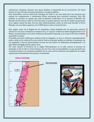 condiciones climáticas durante esta época facilitan el desarrolla de las excursiones. De todas
formas, el resto del año el parque permanece cerrado al público.
Esta maravillosa reserva natural de Santiago de Chile es un sitio ideal para las personas que
poseen las competencias y condiciones físicas necesarias para practicar ascensos. Para ello
también se necesita un equipo que esté en óptimas condiciones. Si se alcanza el Mirador del
Morado (4.320 metros sobre el nivel del mar), se puede apreciar uno de los mejores panoramas
de la región central del país. Para los más experimentados, existe un sitio más elevado: el Cerro
Morado, con una altura superior a los 5.000 metros sobre el nivel del mar.

Esta región, antes de la llegada de los españoles, estaba habitada por los picunches, quienes
ofrecieron una dura resistencia al imperio inca, el cual por evidencias habría llegado hasta el río
Maule, encontrándose con la dura resistencia del pueblo mapuche, y en el que el frío hizo también
imposible el avance.
El pueblo picunche recibió gran influencia de los diaguitas, ya que se ubicaron inmediatamente
junto a ellos en los valles de la zona central. Fueron el primer pueblo en realizar el mestizaje con
los españoles y fueron prácticamente la base de esta fusión. Se dedicaban principalmente a la
agricultura del maíz, poroto, papa y teca.
Por estar inserto el territorio de la región Metropolitana en el valle central, el proceso de
mestizaje se dio en ella en forma intensa, por ser esta zona la más poblada y la que presentó una
resistencia menor a la conquista española. Así, la zona central conforma una población de origen
español pero fuertemente marcada por el mestizaje.

        ZONA CENTRO

                                                PICUNCHES
 