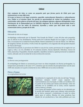 Chiloé

Este conjunto de islas es como un pequeño país que forma parte de Chile pero que
íntimamente es muy diferente.
Si lo que se busca es un lugar armónico, apacible, naturalmente llamativo y culturalmente
rico, Chiloé es el destino ideal. No pierda la oportunidad de visitar los palafitos, casas
construidas sobre pilares al borde del mar; las antiguas iglesias, algunas distinguidas como
Patrimonio de la Humanidad por la UNESCO; degustar de la exótica gastronomía local y
maravillarse con las miles de historias, leyendas y mitos que han dado vida a una
cosmovisión única y propia de la Isla.

Ubicación
Ubicando la Isla en el mapa
Archipiélago conformado por la llamada “Isla Grande de Chiloé” y unas 40 islas más pequeñas
que se ubican en los alrededores. Forma parte de la décima Región de Los Lagos y se sitúa 90
kms. al suroeste de la ciudad de Puerto Montt. Dentro Sudamérica la isla de Chiloé, con 180 kms.
de longitud, 50 kms. de ancho y 9.181,5 km2 de superficie, es la segunda isla más grande después
de Tierra del Fuego.
Administrativamente, la provincia de Chiloé es una de las cuatro provincias de la región de Los
Lagos y está, a su vez, dividida en 10 comunas (Castro, Ancud, Quemchi, Dalcahue, Curaco de
Vélez, Quinchao, Puqueldón, Chonchi, Queilén y Quellón) siendo la capital provincial la ciudad de
Castro, ubicada casi en la mitad de la isla en dirección noreste.

Clima
La lluvia como protagonista
El archipiélago de Chiloé se caracteriza por tener un clima templado con lluvias prolongadas. La
temperatura promedio es de unos 11º C. mientras que los niveles de precipitaciones van de unos
2500 mm anuales en la parte oriental de la isla a 4000 mm en la costa occidental.

Flora y Fauna
La originalidad de la Isla

                                       Inicialmente la vegetación de la isla era del tipo “bosque
                                       valdiviano siempre verde” cuyas especies más
                                       representativas son el arrayán, el roble o el avellano. Por
                                       su parte en los suelos que tienen mal drenaje, como los
                                       ubicados en la cordillera de la Costa, crecen especies
                                       como el alerce y el tepú.
                                       Con el paso del tiempo la flora nativa se vio afectada por
                                       la acción del hombre quien para obtener más provecho
                                       de su tierra comenzó a transformar el suelo en sitios
                                       aptos para el cultivo. Muchas de estas praderas han
                                       dejado de ser productivas y han sido pobladas por una
 