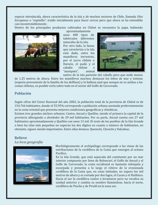 especie introducida, ahora característica de la isla y de muchos sectores de Chile, llamada Ulex
Europaeus o “espinillo”, traído inicialmente para hacer cercos pero que ahora se ha extendido
casi incontrolablemente.
Dentro de los principales productos cultivados en Chiloé se encuentra la papa, habiendo
                                         aproximadamente
                                       unos 400 tipos de
                                       tubérculos diferentes
                                       naturales de la isla.
                                       Por otro lado, la fauna
                                       que caracteriza a la isla
                                       está dada, entre los
                                       mamíferos terrestres,
                                       por el zorro chilote o
                                       Darwin, el pudú y el
                                       caballo     chilote     o
                                       “mampato”,        animal
                                       nativo de la isla pariente del caballo pero que mide menos
de 1.25 metros de altura. Entre los mamíferos marinos destacan los lobos de mar y toninas
(especie proveniente de la familia de los delfines) y la ballena azul que aunque no es asidua a las
costas chilotas, es posible verla sobre todo en el sector del Golfo de Corcovado.

Población

Según cifras del Censo Nacional del año 2002, la población total de la provincia de Chiloé es de
154.766 habitantes, donde el 55,95% corresponde a población urbana asentada preferentemente
en la costa oriental que presenta mejores condiciones geográficas y climáticas.
Existen tres grandes núcleos urbanos: Castro, Ancud y Quellón, siendo el primero la capital de la
provincia albergando a alrededor de 29 mil habitantes. Por su parte, Ancud cuenta con 27 mil
habitantes aproximadamente y Quellón con unos 13 mil. El resto de los pueblos de la Isla Grande
o bien las islas más pequeñas no superan los dos dígitos en cuanto a número de habitantes, no
obstante, siguen siendo importantes. Entre ellas destaca: Quemchi, Chonchi y Dalcahue.

Relieve
La loca geografía
                               Morfológicamente el archipiélago corresponde a las cimas de las
                               estribaciones de la cordillera de la Costa que emergen al océano
                               Pacífico.
                               En la Isla Grande, que está separada del continente por un mar
                               interior compuesto por Seno de Reloncaví, el Golfo de Ancud y el
                               Golfo de Corcovado, la costa occidental es bastante inhóspita y
                               escarpada y presenta a lo largo el relieve de la erosionada
                               cordillera de la Costa que, en estas latitudes, no supera los mil
                               metros de altura y es cortada por dos lagos, el Cucao y el Huillinco.
                               Hacia el sur la cordillera vuelve a levantarse pero no recobra su
                               unidad anterior y cambia su nombre llamándose, hacia el norte,
                               cordillera de Piuche y de Pirulil en la zona sur.
 