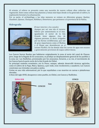 Al oriente, el relieve se presenta como una sucesión de suaves colinas altas cubiertas con
vegetación. Entre estas colinas hay planicies y lomas más bajas donde se ha generado el cultivo, la
explotación forestal y la urbanización.
Por su parte, el archipiélago y las islas menores se reúnen en diferentes grupos: Quehui,
Chaulinec, Quenac, Chauques, Reñihue y Desertores, que pertenece a la provincia de la Palena.

Hidrografía
                              El mar interior y los canales
                              Aunque por ser una isla el recurso
                              hídrico por antonomasia es el mar,
                              igualmente el sector de la Isla
                              Grande tiene algunos ríos, de
                              régimen perenne, es decir; irrigados
                              por las lluvias cordilleranas, que son
                              de gran importancia como el Medina
                              y el Chepu que desembocan en el
                              océano Pacífico. En las demás islas los cursos de agua son escasos
                              y generalmente provienen de napas subterráneas.

Los Cuncos fueron Bandas que habitaron originalmente la zona al norte del canal de Chacao;
pero, luego de la llegada de los araucanos, se produjo un desplazamiento general de los pueblos a
la zona sur. Los Huilliches, presionados por los araucanos, forzaron, a su vez, el movimiento de
los Cuncos hacia la parte norte de la Isla Grande de Chiloé.
Su principal sustento económico, era la Pesca, aunque, además desarrolló técnicas agrícolas,
como el cultivo de la Papa, Maíz y Quinoa, y por ende, eran recolectores y cazadores. Los Cuncos
construían sus viviendas con palos y pieles.
Creían en una vida sobrenatural, por lo que sepultaban a sus muertos en cuevas o plataformas
elevadas.
A fines del siglo XVIII, desaparece como pueblo, en Chiloé, con Cuncos y Huilliches.

       ZONA SUR                                                              CUNCO

                                               Cun
                                   CUNCOS
 