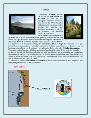Toconao

                                        El pueblo de Toconao, a sólo 40
                                        km al sur de San Pedro de
                                        Atacama es uno de sus
                                        principales atractivos turísticos.
                                        Este pueblo de 800 habitantes
                                        está construido entero en piedra
                                        liparita, un material que
                                        mantiene temperado el interior
                                        sin importar los cambios
                                        climáticos exteriores.
                                        Destaca en el centro del pueblo y
al frente de la plaza, la característica Iglesia y Campanario de San
Lucas, del siglo XVIII que ha sido reconstruida luego de terremotos e
incendios. Hoy es Monumento Nacional y está al cuidado de las Monjas.
Los toconares se dedican a tres principales actividades, el tallado de piedra volcánica, con lo que
forman hermosas esculturas y miniaturas; el cultivo de frutas y especies, que se dan muy bien en
la zona gracias a la pureza de su agua; y la explotación de los minerales del Salar de Atacama.
Tienen un especial cuidado del planeta gracias a la cultura heredada de los antiguos pobladores y
un fuerte sentido de la independencia que aún mantienen, han traspasado las enseñanzas
ancestrales de padres a hijos, esforzándose por la educación, adaptándose a las tecnologías pero
sin ceder sus tradiciones. Este gran ejemplo de comunidad los ubica como el pueblo rural con
más profesionales per cápita de Chile.
La comunidad ancestral Lickanantai de Tokonao, como se autodenominan, está amparada por
la Ley Indígena Chilena, la ONU y los DDHH.

       ZONA NORTE




                                     ATACAMEÑOS
 