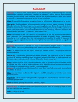 ZONA NORTE
Altiplano: Se extiende desde la frontera con el Perú. Es una región relativamente plana, ubicada
de norte a sur, limita por el este con la Cordillera de Los Andes y por el Oeste con la Cordillera de
Domeyko. Se ubica a unos 4000 m sobre el nivel del mar. El agua que escurre desde la cordillera
se acumula en lagunas salobres, que al secarse forman los salares.
Clima: Es seco y frío. En esta zona se origina el invierno boliviano por la lluvia que cae en verano.
Vegetación: Está formada por arbustos pequeños y dispersos y por pastos perennes. En zonas
húmedas se forman "bofedales", que son conjuntos de plantas muy densas de crecimiento lento.
También se encuentra el coirón un pasto perenne que forma grandes champas. Otra especie es la
llareta, una planta leñosa que crece formando cojines muy densos y húmedos, la que ha ido
disminuyendo rápidamente ya que se usa como combustible.
Fauna: Es bastante variada y se concentra en las zonas en las que hay menor disponibilidad de
agua y alimento. Entre las especies de mamíferos destacan las vicuñas, llamas y los guanacos,
vizcachas y otros roedores. Entre las aves especialmente notables el ñandú, el flamenco, el
cóndor y algunas especies rapaces. Existen reptiles, hay una variada especie de lagartos y
lagartijas.

Cordillera: La cordillera se extiende a lo largo del límite oriental del país, desde la frontera con
Perú y Bolivia hasta el Estrecho de Magallanes. Alcanza altitudes cerca de 6800 m.
Clima: Las temperaturas son más bajas a medida que aumenta la altura y las precipitaciones son
en forma de nieve.
Vegetación: La vegetación disminuye de tamaño a medida que aumenta la altura. Se pueden
encontrar la queñoa, soldadillo grande, la chaura y la quiaca. Más al sur se puede encontrar un
bosque siempre verde y espeso de coihue, roble, mañío, tineo y araucarias.

Fauna: Algunas especies viven a distintas altitudes, como los guanacos que se encuentran desde
el nivel del mar hasta los 4250 m de altitud, pero otras prefieren las alturas como las vizcachas y
los cóndores. Se pueden encontrar también cururos y ñandúes.
Desierto: Se extiende desde el límite con Perú hasta el norte de Vallenar y desde la costa hasta
los 2500 m de altitud.
Clima: La temperatura es alta en el día, llegando a los 40°C, y muy baja en la noche, hasta varios
grados bajo cero.
Vegetación: Sólo en las quebradas profundas hay vegetación. Encontramos el cactus candelabro,
cortadera, philippiamra.
Fauna: Cóndores, garza grande, lauchón orejudo, y la yaca.

Semi-desierto: Se extiende desde Vallenar hasta un poco al norte de Santiago, y desde el nivel
del mar hasta unos 500 m de altura.
Clima: La lluvia es escasa.
 