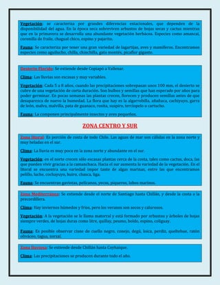 Vegetación: se caracteriza por grandes diferencias estacionales, que dependen de la
disponibilidad del agua. En la época seca sobreviven arbustos de hojas secas y cactus mientras
que en la primavera se desarrolla una abundante vegetación herbácea. Especies como amancai,
coronilla de fraile, chagual chico, espino y pajarito.
Fauna: Se caracteriza por tener una gran variedad de lagartijas, aves y mamíferos. Encontramos
especies como aguilucho, chilla, chinchilla, gato montés, picaflor gigante.


Desierto Florido: Se extiende desde Copiapó a Vallenar.
Clima: Las lluvias son escasas y muy variables.
Vegetación: Cada 5 a 8 años, cuando las precipitaciones sobrepasan unos 100 mm, el desierto se
cubre de una vegetación de corta duración. Son bulbos y semillas que han esperado por años para
poder germinar. En pocas semanas las plantas crecen, florecen y producen semillas antes de que
desaparezca de nuevo la humedad. La flora que hay es la algarrobilla, añañuca, cachiyuyo, garra
de león, malva, malvilla, pata de guanaco, rosita, suspiro, terciopelo o cartucho.
Fauna: La componen principalmente insectos y aves pequeños.

                                  ZONA CENTRO Y SUR
Zona litoral: Es porción de costa de todo Chile. Las aguas de mar son cálidas en la zona norte y
muy heladas en el sur.
Clima: La lluvia es muy poca en la zona norte y abundante en el sur.
Vegetación: en el norte crecen sólo escasas plantas cerca de la costa, tales como cactus, doca, las
que pueden vivir gracias a la camanchaca. Hacia el sur aumenta la variedad de la vegetación. En el
litoral se encuentra una variedad impor tante de algas marinas, entre las que encontramos
pelillo, luche, cochayuyo, huiro, chasca, liga.
Fauna: Se encuentran gaviotas, pelícanos, yecos, piqueros, lobos marinos.

Zona Mediterránea: Se extiende desde el norte de Santiago hasta Chillán, y desde la costa a la
precordillera.
Clima: Hay inviernos húmedos y fríos, pero los veranos son secos y calurosos.
Vegetación: A la vegetación se le llama matorral y está formado por arbustos y árboles de hojas
siempre verdes, de hojas duras como litre, quillay, peumo, boldo, espino, coliguay.

Fauna: Es posible observar cisne de cuello negro, conejo, degú, loica, perdiz, queltehue, ratón
oliváceo, tagua, zorzal.

Zona lluviosa: Se extiende desde Chillán hasta Coyhaique.
Clima: Las precipitaciones se producen durante todo el año.
 