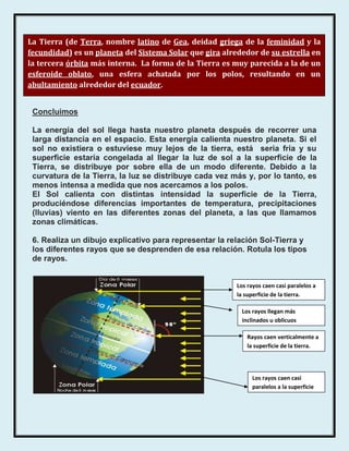 La Tierra (de Terra, nombre latino de Gea, deidad griega de la feminidad y la
fecundidad) es un planeta del Sistema Solar que gira alrededor de su estrella en
la tercera órbita más interna. La forma de la Tierra es muy parecida a la de un
esferoide oblato, una esfera achatada por los polos, resultando en un
abultamiento alrededor del ecuador.


 Concluimos

 La energía del sol llega hasta nuestro planeta después de recorrer una
 larga distancia en el espacio. Esta energía calienta nuestro planeta. Si el
 sol no existiera o estuviese muy lejos de la tierra, está seria fría y su
 superficie estaría congelada al llegar la luz de sol a la superficie de la
 Tierra, se distribuye por sobre ella de un modo diferente. Debido a la
 curvatura de la Tierra, la luz se distribuye cada vez más y, por lo tanto, es
 menos intensa a medida que nos acercamos a los polos.
 El Sol calienta con distintas intensidad la superficie de la Tierra,
 produciéndose diferencias importantes de temperatura, precipitaciones
 (lluvias) viento en las diferentes zonas del planeta, a las que llamamos
 zonas climáticas.

 6. Realiza un dibujo explicativo para representar la relación Sol-Tierra y
 los diferentes rayos que se desprenden de esa relación. Rotula los tipos
 de rayos.


                                                         Los rayos caen casi paralelos a
                                                         la superficie de la tierra.

                                                           Los rayos llegan más
                                                           inclinados u oblicuos

                                                             Rayos caen verticalmente a
                                                             la superficie de la tierra.




                                                               Los rayos caen casi
                                                               paralelos a la superficie
                                                               .de la tierra.
 