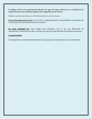 8. Explica cual es la consecuencia directa de que los rayos solares no se reciban de la
misma forma en los distintos lugares de la superficie de la Tierra.

Debido a la forma de la tierra y a la inclinación de los rayos solares.

En la zonas polares los rayos caen en forma tangencialmente o casi paralelos a la superficie de
la Tierra por esa razón hace mucho frío siempre.


En zona templada los rayos llegan más inclinados, por lo que las diferencias de
temperatura y la duración del día y la noche son muy marcadas durante las distintas estaciones.

La zona tropical

La temperatura es relativamente alta todo el año, porque los rayos solares caen verticalmente.
 