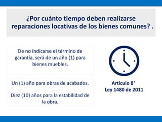 ¿Por cuánto tiempo deben realizarse
reparaciones locativas de los bienes comunes? .
De no indicarse el término de
garantía, será de un año (1) para
bienes muebles.
Un (1) año para obras de acabados.
Diez (10) años para la estabilidad de
la obra.
Artículo 8°
Ley 1480 de 2011
 