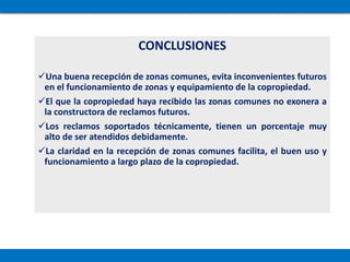 CONCLUSIONES
Una buena recepción de zonas comunes, evita inconvenientes futuros
en el funcionamiento de zonas y equipamiento de la copropiedad.
El que la copropiedad haya recibido las zonas comunes no exonera a
la constructora de reclamos futuros.
Los reclamos soportados técnicamente, tienen un porcentaje muy
alto de ser atendidos debidamente.
La claridad en la recepción de zonas comunes facilita, el buen uso y
funcionamiento a largo plazo de la copropiedad.
 