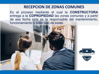 RECEPCION DE ZONAS COMUNES
Es el proceso mediante el cual la CONSTRUCTORA
entrega a la COPROPIEDAD las zonas comunes y a partir
de esa fecha esta es la responsable del mantenimiento,
funcionamiento y buen uso de estas.
 