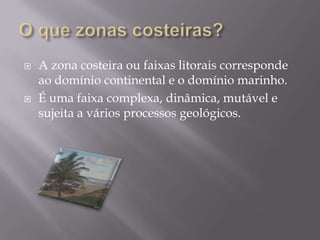 O que zonas costeiras?A zona costeira ou faixas litorais corresponde ao domínio continental e o domínio marinho. É uma faixa complexa, dinâmica, mutável e sujeita a vários processos geológicos.