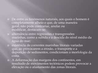 De entre os fenómenos naturais, aos quais o homem é completamente alheio e que, de uma maneira geral, não pode contrariar, anular ou modificar, destacam-se:alternância entre regressões e transgressões marinhas, como a subida e a descida do nível médio da água do mar; existência de correntes marinhas litorais variadas que, ao provocarem a erosão, o transporte e a deposição de sedimentos, condicionam a morfologia da costa. A deformação das margens dos continentes, em resultado de movimentos tectónicos podem provocar a elevação ou o afastamento das zonas litorais. 