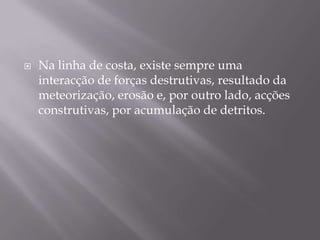 Na linha de costa, existe sempre uma interacção de forças destrutivas, resultado da meteorização, erosão e, por outro lado, acções construtivas, por acumulação de detritos. 