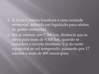 A Zona Costeira brasileira é uma unidade territorial, definida em legislação para efeitos de gestão ambiental.Ela se estende por 7.300 km, distância que se eleva para mais de 8.500 km, quando se considera o recorte litorâneo. Vai do norte equatorial ao sul temperado, passando por 17 estados e mais de 400 municípios.
