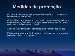 Medidas de protecção   Construção de estruturas transversais (esporões) ou paralelas à linha de costa (paredões); Outras obras de engenharia comuns são os quebra-mar, molhes e enrocamentos. Para além de dispendiosas revelam-se. Em regra, perigosas e nefastas para o litoral; Alimentação artificial em sedimentos em determinadas praias; Embora cara, é uma solução mais económica e menos agressiva do que as obras de engenharia. 