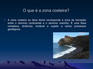 A zona costeira ou faixa litoral corresponde à zona de transição entre o domínio continental e o domínio marinho. É uma faixa complexa, dinâmica, mutável e sujeita a vários processos geológicos. O que é a zona costeira? 