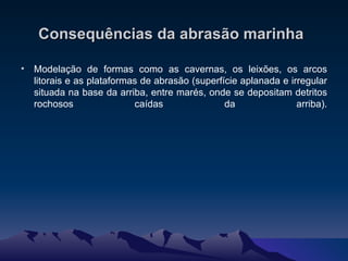 Consequências da abrasão marinha   Modelação de formas como as cavernas, os leixões, os arcos litorais e as plataformas de abrasão (superfície aplanada e irregular situada na base da arriba, entre marés, onde se depositam detritos rochosos caídas da arriba).   