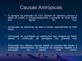 Causas Antrópicas O excesso da produção de CO2 (dióxido de carbono) provoca o efeito de estufa, e consequentemente o aumento do nível médio das águas do mar; Construção de estruturas de lazer e recreio desordenada na faixa litoral; Diminuição da quantidade de sedimentos que chegam ao litoral, devido à construção de barragens nos grandes rios; Destruição das defesas naturais devido ao pisoteio das dunas, à construção desordenada, ao arranque da cobertura vegetal, e à extracção de inertes, entre outros. 