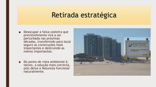 Retirada estratégica
■ Desocupar a faixa costeira que
previsivelmente virá a ser
perturbada nas próximas
décadas, transferindo para local
seguro as construções mais
importantes e destruindo as
menos importantes.
■ Do ponto de vista ambiental é,
talvez, a solução mais correcta,
pois deixa a Natureza funcionar
naturalmente.
 