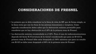 CONSIDERACIONES DE FRESNEL
• Lo primero que se debe considerar es la línea de vista de RF, que de forma simple, es
la línea recta que une los focos de las antenas transmisora y receptora. Como
segunda consideración debes saber que la obstrucción máxima permisible para
considerar que no hay obstrucción es el 40% de la primera zona de Fresnel.
• La obstrucción máxima recomendada es el 20%. Para el caso de radiocomunicaciones
depende del factor K (Curvatura de la tierra) considerando que para un K=4/3 la
primera zona de Fresnel debe estar despejada al 100% mientras que para un estudio
con K=2/3 se debe tener despejado el 60% de la primera zona de Fresnel.
 