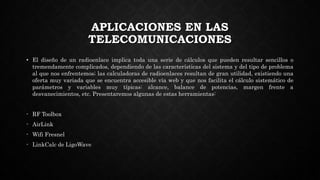 APLICACIONES EN LAS
TELECOMUNICACIONES
• El diseño de un radioenlace implica toda una serie de cálculos que pueden resultar sencillos o
tremendamente complicados, dependiendo de las características del sistema y del tipo de problema
al que nos enfrentemos; las calculadoras de radioenlaces resultan de gran utilidad, existiendo una
oferta muy variada que se encuentra accesible vía web y que nos facilita el cálculo sistemático de
parámetros y variables muy típicas: alcance, balance de potencias, margen frente a
desvanecimientos, etc. Presentaremos algunas de estas herramientas:
- RF Toolbox
- AirLink
- Wifi Fresnel
- LinkCalc de LigoWave
 