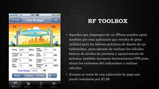 RF TOOLBOX
• Aquellos que dispongan de un iPhone pueden optar
también por esta aplicación que resulta de gran
utilidad para las labores prácticas de diseño de un
radioenlace, pues además de realizar los cálculos
básicos de niveles de potencia y apuntamiento de
antenas, también incorpora herramientas GPS para
situar los extremos del radioenlace y realizar
cálculos.
• Aunque se trata de una aplicación de pago que
puede instalarse por $7,99.
 