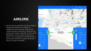 AIRLINK
• Se trata de una aplicación web de la empresa
Ubiquiti Networks para el cálculo de
radioenlaces punto a punto. Aunque está
configurada para seleccionar únicamente los
equipos de la propia compañía, lo que le resta
flexibilidad, resulta útil por incorporar un
plug-in con la cartografía de Google Earth, lo
que permite identificar posibles obstáculos y
tener en cuenta la orografía.
 