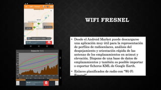WIFI FRESNEL
• Desde el Android Market puede descargarse
una aplicación muy útil para la representación
de perfiles de radioenlaces, análisis del
despejamiento y orientación rápida de las
antenas de los emplazamientos en acimut y
elevación. Dispone de una base de datos de
emplazamientos y también es posible importar
o exportar ficheros KML de Google Earth.
• Enlaces planificados de radio con "Wi-Fi
Fresnel"
 
