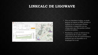 LINKCALC DE LIGOWAVE
• Una vez simulado el enlace, se puede
generar un reporte en PDF, guardar el
análisis en su cuenta para futuras
referencias o compartirlo con sus
colegas para que ellos puedan realizar
cambios al análisis.
• Finalmente, en base al cálculo de las
expectativas de tu enlace, podrás
seleccionar la clase de características y
atributos que son deseables en el
despliegue de tu red.
 