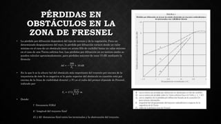 PÉRDIDAS EN
OBSTÁCULOS EN LA
ZONA DE FRESNEL
• La pérdida por difracción dependerá del tipo de terreno y de la vegetación. Para un
determinado despejamiento del rayo, la pérdida por difracción variará desde un valor
mínimo en el caso de un obstáculo único en arista (filo de cuchillo) hasta un valor máximo
en el caso de una Tierra esférica lisa. Las pérdidas por difracción en un terreno medio se
pueden calcular aproximadamente, para pérdidas mayores de unos 15 dB, mediante la
fórmula:
𝐴𝑑 = −
20ℎ
𝐹1
+ 10 𝑑𝐵
• En la que h es la altura (m) del obstáculo más importante del trayecto por encima de la
trayectoria de éste (h es negativa si la parte superior del obstáculo en cuestión está por
encima de la línea de visibilidad directa), y F1 es el radio del primer elipsoide de Fresnel,
indicado por:
𝐹1 = 17.3
𝑑1.𝑑2
𝑓.𝑑
𝑚
• Donde:
f : frecuencia (GHz)
d : longitud del trayecto (km)
d1 y d2: distancias (km) entre los terminales y la obstrucción del trayecto.
 
