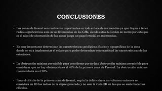 CONCLUSIONES
• Las zonas de fresnel son realmente importantes en todo enlace de microondas ya que llegan a tener
radios significativos aun en las frecuencias de los GHz, siendo estos del orden de metro por esto que
es el nivel de obstrucción de las zonas juega un papel crucial en microondas.
• Es muy importante determinar las características geológicas, físicas y topográficas de la zona
donde se va a implementar el enlace para poder determinar con exactitud las características de las
estaciones.
• La obstrucción máxima permisible para considerar que no hay obstrucción máxima permisible para
considerar que no hay obstrucción es el 40% de la primera zona de Fresnel. La obstrucción máxima
recomendada es el 20%.
• Para el cálculo de la primera zona de fresnel, según la definición es un volumen entonces se
considera en R3 los radios de la elipse generada y no solo la vista 2D en las que se suele hacer los
cálculos.
 