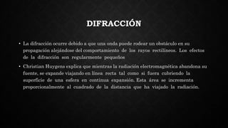 DIFRACCIÓN
• La difracción ocurre debido a que una onda puede rodear un obstáculo en su
propagación alejándose del comportamiento de los rayos rectilíneos. Los efectos
de la difracción son regularmente pequeños
• Christian Huygens explica que mientras la radiación electromagnética abandona su
fuente, se expande viajando en línea recta tal como si fuera cubriendo la
superficie de una esfera en continua expansión. Esta área se incrementa
proporcionalmente al cuadrado de la distancia que ha viajado la radiación.
 