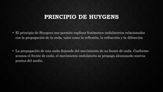 PRINCIPIO DE HUYGENS
• El principio de Huygens nos permite explicar fenómenos ondulatorios relacionados
con la propagación de la onda, tales como la reflexión, la refracción y la difracción
• La propagación de una onda depende del movimiento de su frente de onda. Conforme
avanza el frente de onda, el movimiento ondulatorio se propaga alcanzando nuevos
puntos del medio.
 