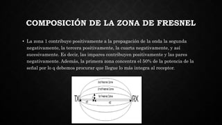 COMPOSICIÓN DE LA ZONA DE FRESNEL
• La zona 1 contribuye positivamente a la propagación de la onda la segunda
negativamente, la tercera positivamente, la cuarta negativamente, y así
sucesivamente. Es decir, las impares contribuyen positivamente y las pares
negativamente. Además, la primera zona concentra el 50% de la potencia de la
señal por lo q debemos procurar que llegue lo más integra al receptor.
 