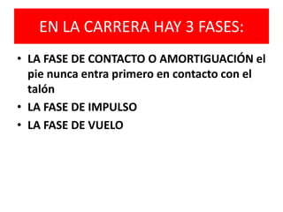 EN LA CARRERA HAY 3 FASES:
• LA FASE DE CONTACTO O AMORTIGUACIÓN el
pie nunca entra primero en contacto con el
talón
• LA FASE DE IMPULSO
• LA FASE DE VUELO
 