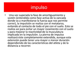 impulso
• Una vez superada la fase de amortiguamiento y
sostén (entendida como fase activa de la zancada
donde va a manifestarse la fuerza que nos permite
correr), la impulsión se realiza con el metatarso,
evitando el contacto de todo el pie con el suelo. Esto se
realiza así para evitar un mayor rozamiento con el suelo
y para mejorar la reactividad de la musculatura
implicada en la impulsión. La pierna de impulso
realizará éste completamente extendida, aunque esta
extensión puede tener una mayor o menor duración
dependiendo de las características del atleta y de la
distancia a recorrer.
 