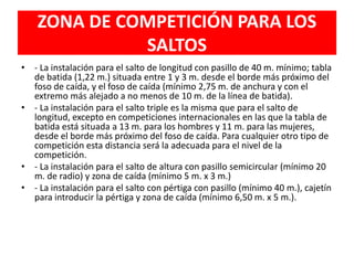 ZONA DE COMPETICIÓN PARA LOS
SALTOS
• - La instalación para el salto de longitud con pasillo de 40 m. mínimo; tabla
de batida (1,22 m.) situada entre 1 y 3 m. desde el borde más próximo del
foso de caída, y el foso de caída (mínimo 2,75 m. de anchura y con el
extremo más alejado a no menos de 10 m. de la línea de batida).
• - La instalación para el salto triple es la misma que para el salto de
longitud, excepto en competiciones internacionales en las que la tabla de
batida está situada a 13 m. para los hombres y 11 m. para las mujeres,
desde el borde más próximo del foso de caída. Para cualquier otro tipo de
competición esta distancia será la adecuada para el nivel de la
competición.
• - La instalación para el salto de altura con pasillo semicircular (mínimo 20
m. de radio) y zona de caída (mínimo 5 m. x 3 m.)
• - La instalación para el salto con pértiga con pasillo (mínimo 40 m.), cajetín
para introducir la pértiga y zona de caída (mínimo 6,50 m. x 5 m.).
 