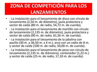 ZONA DE COMPETICIÓN PARA LOS
LANZAMIENTOS
• - La instalación para el lanzamiento de disco con círculo de
lanzamiento (2,50 m. de diámetro), jaula protectora y
sector de caída (80 m. de radio, 54,72 m. de cuerda).
• - La instalación para el lanzamiento de martillo con círculo
de lanzamiento (2,135 m. de diámetro), jaula protectora y
sector de caída (90 m. de radio, 61,56 m. de cuerda).
• - La instalación para el lanzamiento de la jabalina con
pasillo (30 m. a 36,50 m. x 4 m.), arco con un radio de 8 m.
y sector de caída (100 m. de radio, 50,00 m. de cuerda).
• - La instalación para el lanzamiento de peso con círculo de
lanzamiento (2,135 m. de diámetro), contenedor (1,22 m.)
y sector de caída (25 m. de radio, 17,10 m. de cuerda).
 