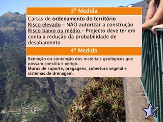 3ª Medida
Cartas de ordenamento do território
Risco elevado – NÃO autorizar a construção
Risco baixo ou médio – Projecto deve ter em
conta a redução da probabilidade de
desabamento
4ª Medida
Remoção ou contenção dos materiais geológicos que
possam constituir perigo.
Muros de suporte, pregagens, cobertura vegetal e
sistemas de drenagem.
 