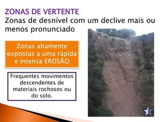 Zonas de desnível com um declive mais ou
menos pronunciado
Zonas altamente
expostas a uma rápida
e intensa EROSÃO
Frequentes movimentos
descendentes de
materiais rochosos ou
do solo.
 