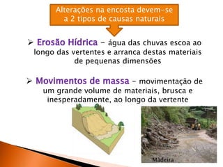 Alterações na encosta devem-se
a 2 tipos de causas naturais
 - água das chuvas escoa ao
longo das vertentes e arranca destas materiais
de pequenas dimensões
 – movimentação de
um grande volume de materiais, brusca e
inesperadamente, ao longo da vertente
Madeira
 