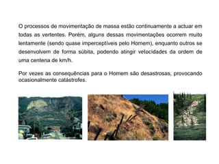 O processos de movimentação de massa estão continuamente a actuar em
todas as vertentes. Porém, alguns dessas movimentações ocorrem muito
lentamente (sendo quase imperceptíveis pelo Homem), enquanto outros se
desenvolvem de forma súbita, podendo atingir velocidades da ordem de
uma centena de km/h.
Por vezes as consequências para o Homem são desastrosas, provocando
ocasionalmente catástrofes.
 