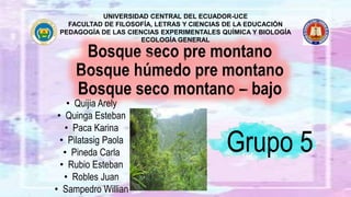 Bosque seco pre montano
Bosque húmedo pre montano
Bosque seco montano – bajo
UNIVERSIDAD CENTRAL DEL ECUADOR-UCE
FACULTAD DE FILOSOFÍA, LETRAS Y CIENCIAS DE LA EDUCACIÓN
PEDAGOGÍA DE LAS CIENCIAS EXPERIMENTALES QUÍMICA Y BIOLOGÍA
ECOLOGÍA GENERAL
Grupo 5
• Quijia Arely
• Quinga Esteban
• Paca Karina
• Pilatasig Paola
• Pineda Carla
• Rubio Esteban
• Robles Juan
• Sampedro Willian
 