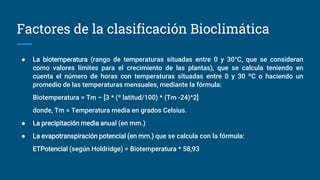 Factores de la clasificación Bioclimática
● La biotemperatura (rango de temperaturas situadas entre 0 y 30°C, que se consideran
como valores límites para el crecimiento de las plantas), que se calcula teniendo en
cuenta el número de horas con temperaturas situadas entre 0 y 30 ºC o haciendo un
promedio de las temperaturas mensuales, mediante la fórmula:
Biotemperatura = Tm – [3 * (º latitud/100) * (Tm -24)^2]
donde, Tm = Temperatura media en grados Celsius.
● La precipitación media anual (en mm.)
● La evapotranspiración potencial (en mm.) que se calcula con la fórmula:
ETPotencial (según Holdridge) = Biotemperatura * 58,93
 