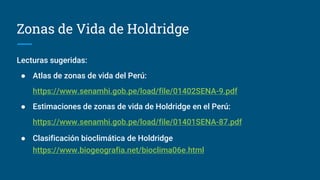 Zonas de Vida de Holdridge
Lecturas sugeridas:
● Atlas de zonas de vida del Perú:
https://www.senamhi.gob.pe/load/file/01402SENA-9.pdf
● Estimaciones de zonas de vida de Holdridge en el Perú:
https://www.senamhi.gob.pe/load/file/01401SENA-87.pdf
● Clasificación bioclimática de Holdridge
https://www.biogeografia.net/bioclima06e.html
 