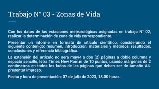 Trabajo N° 03 - Zonas de Vida
Con los datos de las estaciones meteorológicas asignadas en trabajo N° 02,
realizar la determinación de zona de vida correspondiente.
Presentar un informe en formato de artículo científico, considerando el
siguiente contenido: resumen, introducción, materiales y métodos, resultados,
conclusiones y referencia bibliográfica.
La extensión del artículo no será mayor a dos (2) páginas a doble columna y
espacio sencillo, letra Times New Roman de 10 puntos, usando márgenes de 2
centímetros en todos los lados de las páginas que deben ser de tamaño A4.
presentar impreso.
Fecha y hora de presentación: 07 de julio de 2023, 18:00 horas.
 