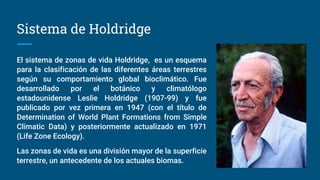Sistema de Holdridge
El sistema de zonas de vida Holdridge, es un esquema
para la clasificación de las diferentes áreas terrestres
según su comportamiento global bioclimático. Fue
desarrollado por el botánico y climatólogo
estadounidense Leslie Holdridge (1907-99) y fue
publicado por vez primera en 1947 (con el título de
Determination of World Plant Formations from Simple
Climatic Data) y posteriormente actualizado en 1971
(Life Zone Ecology).
Las zonas de vida es una división mayor de la superficie
terrestre, un antecedente de los actuales biomas.
 