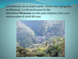  Los terrenos, en su mayor parte, tienen una topografía
accidentada. La elevación para la faja
altitudinal Montano en este país empieza a los 2,100
metros sobre el nivel del mar.
 