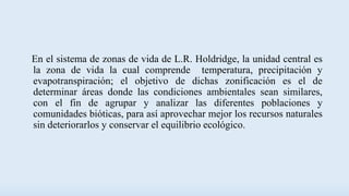En el sistema de zonas de vida de L.R. Holdridge, la unidad central es
la zona de vida la cual comprende temperatura, precipitación y
evapotranspiración; el objetivo de dichas zonificación es el de
determinar áreas donde las condiciones ambientales sean similares,
con el fin de agrupar y analizar las diferentes poblaciones y
comunidades bióticas, para así aprovechar mejor los recursos naturales
sin deteriorarlos y conservar el equilibrio ecológico.
 