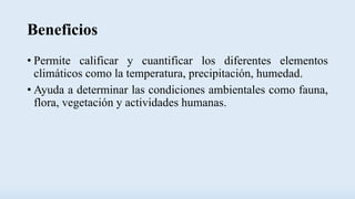 Beneficios
• Permite calificar y cuantificar los diferentes elementos
climáticos como la temperatura, precipitación, humedad.
• Ayuda a determinar las condiciones ambientales como fauna,
flora, vegetación y actividades humanas.
 