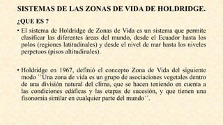 SISTEMAS DE LAS ZONAS DE VIDA DE HOLDRIDGE.
¿QUE ES ?
• El sistema de Holdridge de Zonas de Vida es un sistema que permite
clasificar las diferentes áreas del mundo, desde el Ecuador hasta los
polos (regiones latitudinales) y desde el nivel de mar hasta los niveles
perpetuos (pisos altitudinales).
• Holdridge en 1967, definió el concepto Zona de Vida del siguiente
modo ``Una zona de vida es un grupo de asociaciones vegetales dentro
de una división natural del clima, que se hacen teniendo en cuenta a
las condiciones edáficas y las etapas de sucesión, y que tienen una
fisonomia similar en cualquier parte del mundo´´.
 